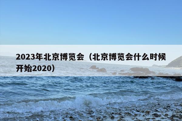2023年北京博览会（北京博览会什么时候开始2020）