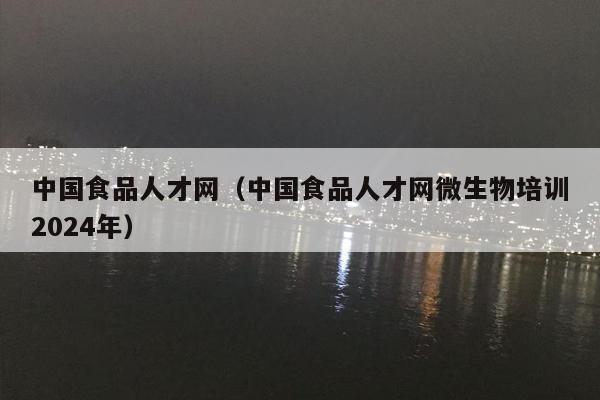 中国食品人才网（中国食品人才网微生物培训2024年）