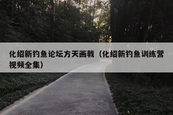 化绍新钓鱼论坛方天画戟（化绍新钓鱼训练营视频全集）