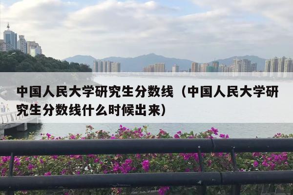 中国人民大学研究生分数线（中国人民大学研究生分数线什么时候出来）
