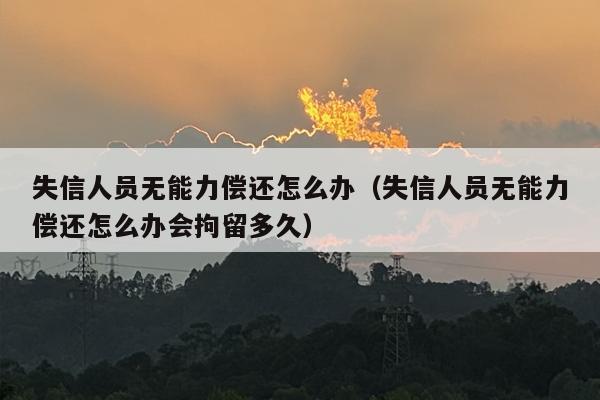 失信人员无能力偿还怎么办（失信人员无能力偿还怎么办会拘留多久）