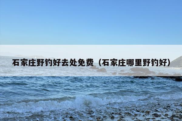石家庄野钓好去处免费（石家庄哪里野钓好）