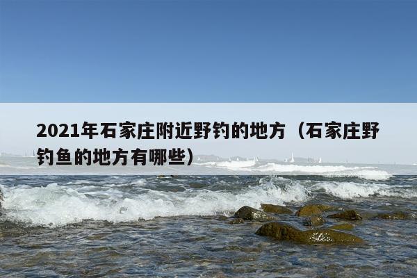 2021年石家庄附近野钓的地方（石家庄野钓鱼的地方有哪些）