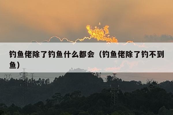 钓鱼佬除了钓鱼什么都会（钓鱼佬除了钓不到鱼）