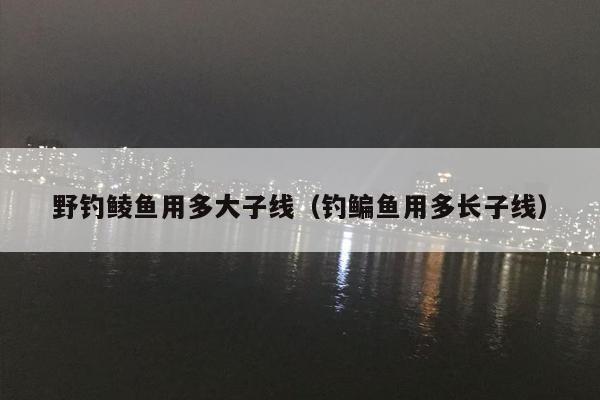 野钓鲮鱼用多大子线（钓鳊鱼用多长子线）