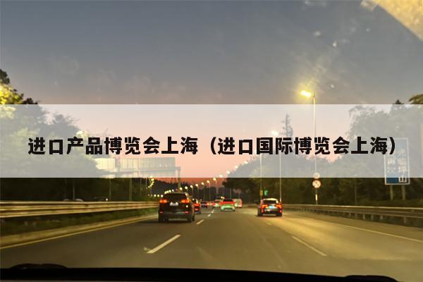 进口产品博览会上海（进口国际博览会上海）