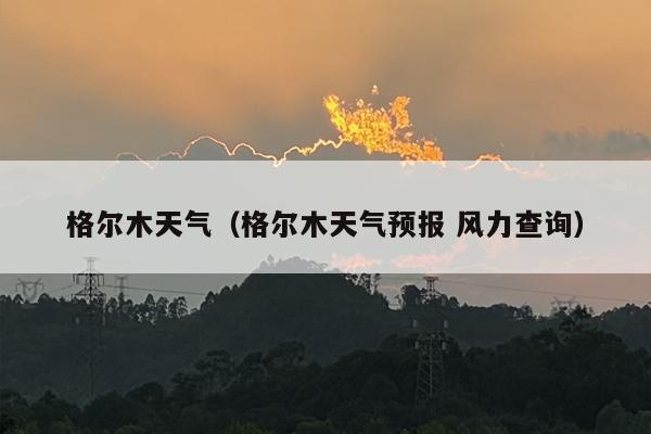 格尔木天气（格尔木天气预报 风力查询）
