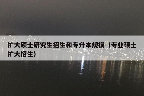 扩大硕士研究生招生和专升本规模（专业硕士扩大招生）