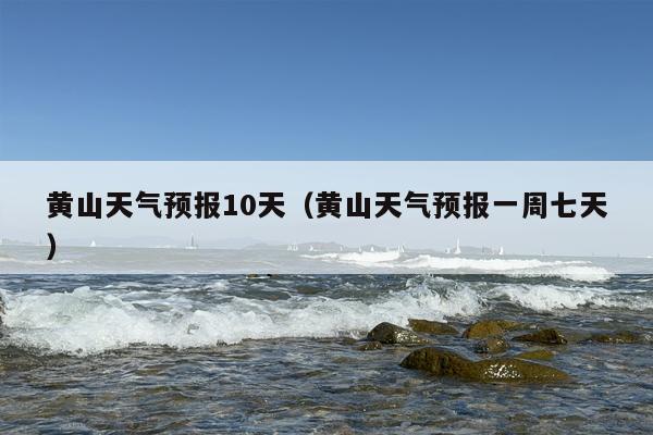 黄山天气预报10天（黄山天气预报一周七天）