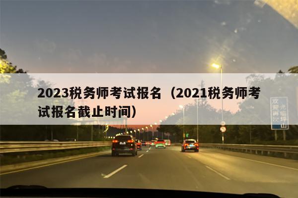 2023税务师考试报名（2021税务师考试报名截止时间）