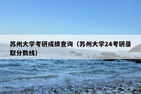 苏州大学考研成绩查询（苏州大学24考研录取分数线）