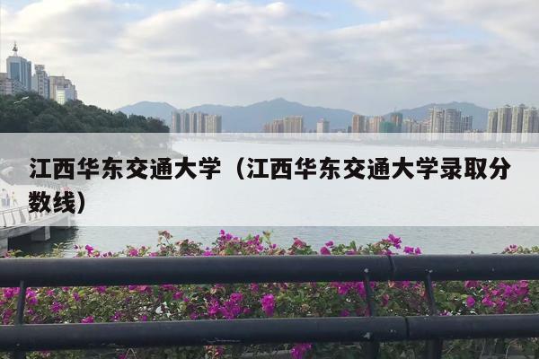 江西华东交通大学（江西华东交通大学录取分数线）