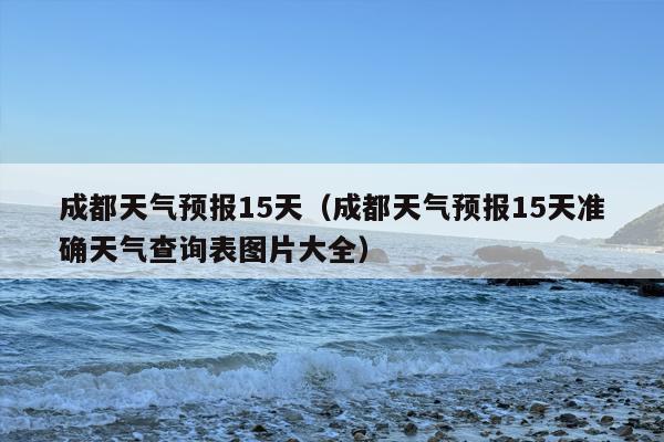 成都天气预报15天（成都天气预报15天准确天气查询表图片大全）