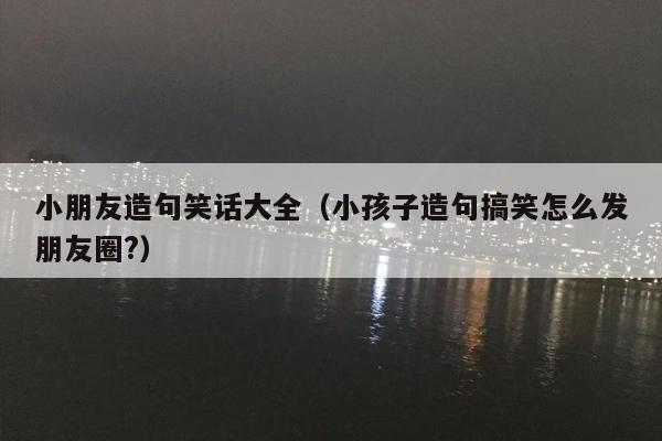 小朋友造句笑话大全（小孩子造句搞笑怎么发朋友圈?）