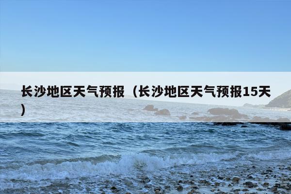 长沙地区天气预报（长沙地区天气预报15天）