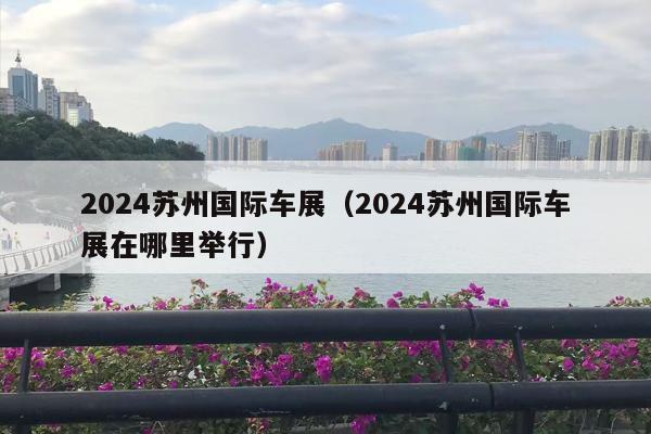 2024苏州国际车展（2024苏州国际车展在哪里举行）