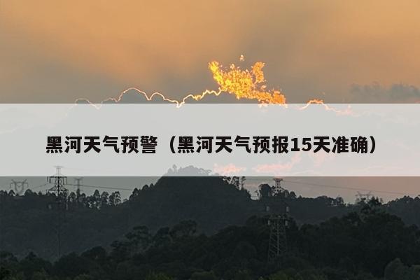 黑河天气预警（黑河天气预报15天准确）