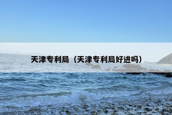 天津专利局（天津专利局好进吗）