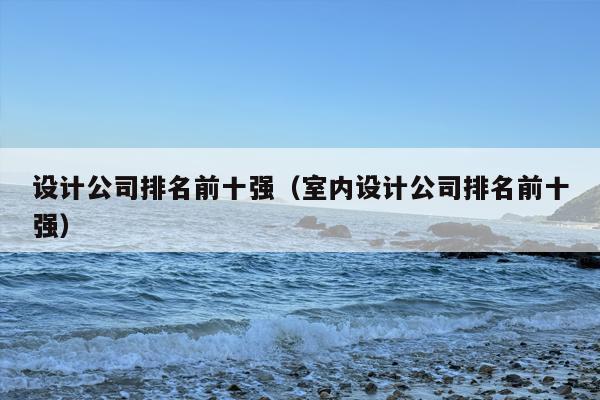 设计公司排名前十强（室内设计公司排名前十强）