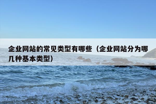 企业网站的常见类型有哪些（企业网站分为哪几种基本类型）