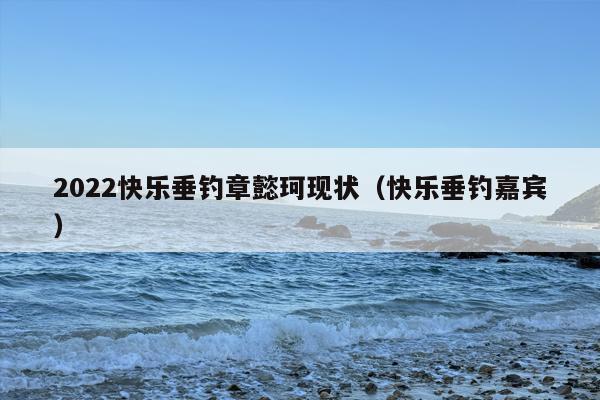 2022快乐垂钓章懿珂现状（快乐垂钓嘉宾）