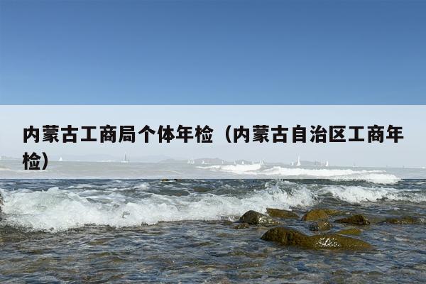 内蒙古工商局个体年检（内蒙古自治区工商年检）