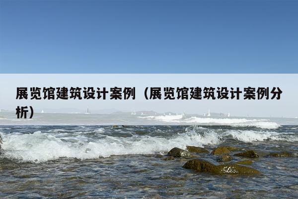 展览馆建筑设计案例（展览馆建筑设计案例分析）
