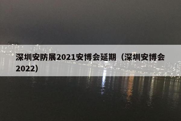 深圳安防展2021安博会延期（深圳安博会2022）