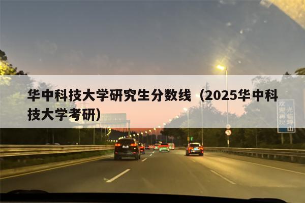 华中科技大学研究生分数线（2025华中科技大学考研）