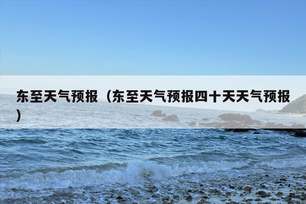 东至天气预报（东至天气预报四十天天气预报）
