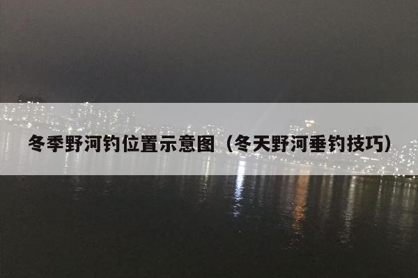冬季野河钓位置示意图（冬天野河垂钓技巧）