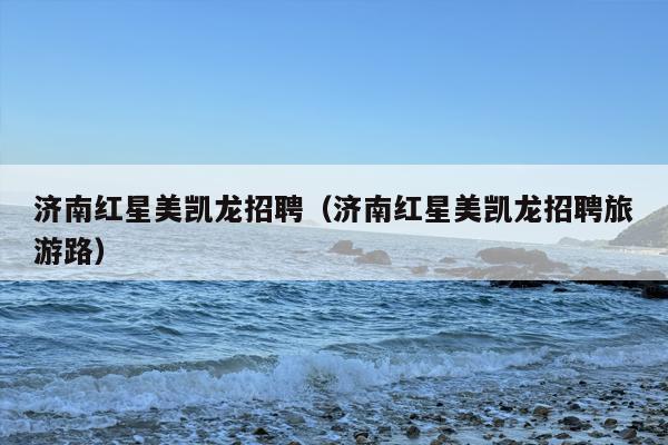 济南红星美凯龙招聘（济南红星美凯龙招聘旅游路）