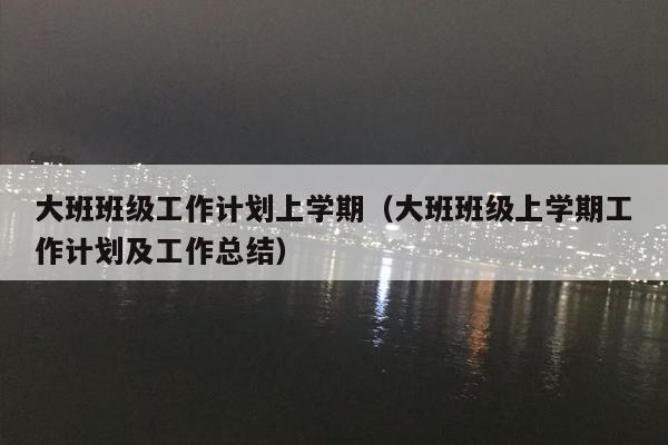 大班班级工作计划上学期（大班班级上学期工作计划及工作总结）