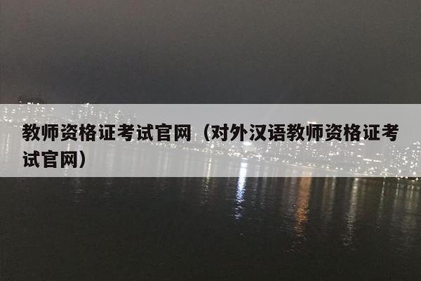 教师资格证考试官网（对外汉语教师资格证考试官网）