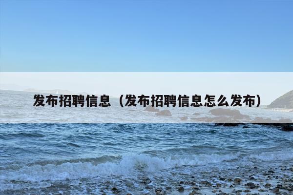 发布招聘信息（发布招聘信息怎么发布）