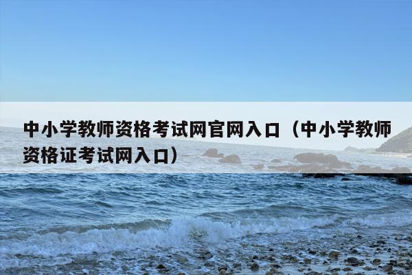 中小学教师资格考试网官网入口（中小学教师资格证考试网入口）