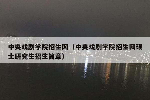 中央戏剧学院招生网（中央戏剧学院招生网硕士研究生招生简章）