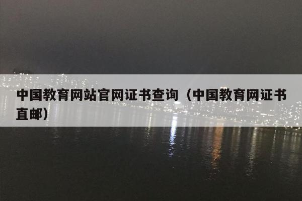 中国教育网站官网证书查询（中国教育网证书直邮）