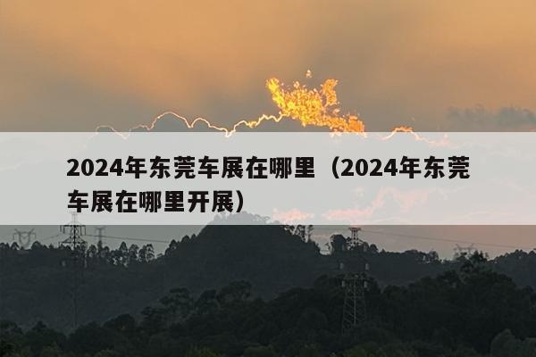 2024年东莞车展在哪里（2024年东莞车展在哪里开展）