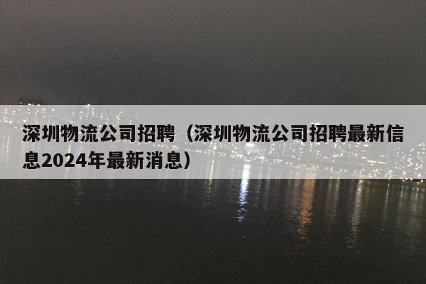 深圳物流公司招聘（深圳物流公司招聘最新信息2024年最新消息）