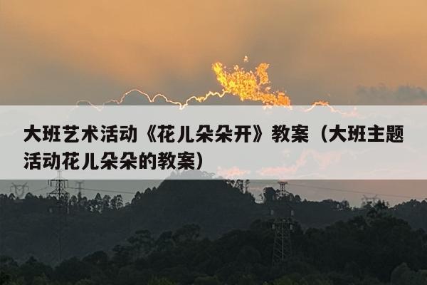 大班艺术活动《花儿朵朵开》教案（大班主题活动花儿朵朵的教案）