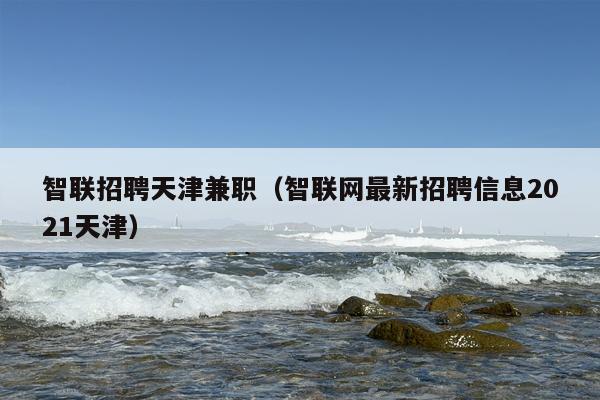 智联招聘天津***（智联网最新招聘信息2021天津）