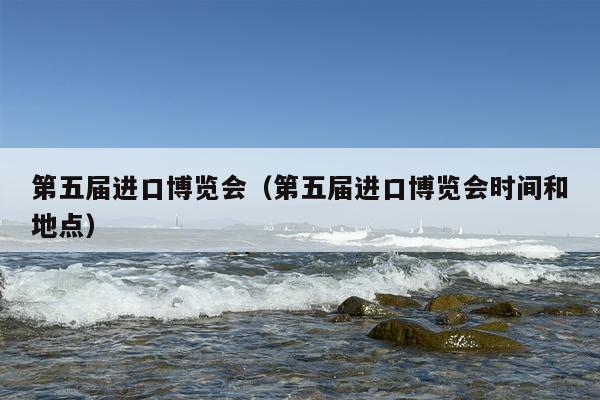 第五届进口博览会（第五届进口博览会时间和地点）