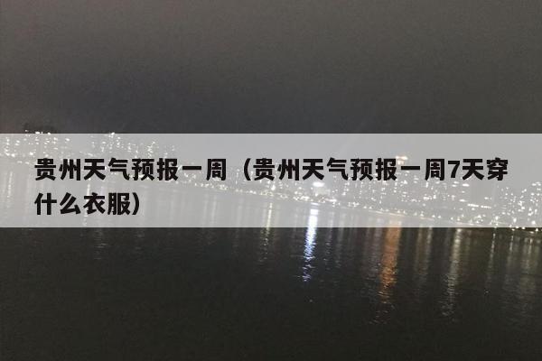 贵州天气预报一周（贵州天气预报一周7天穿什么衣服）