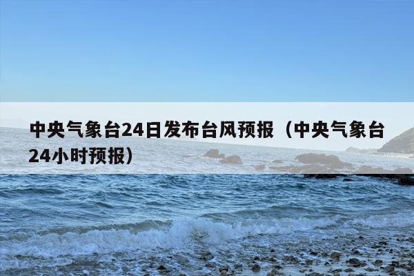 中央气象台24日发布台风预报（中央气象台24小时预报）