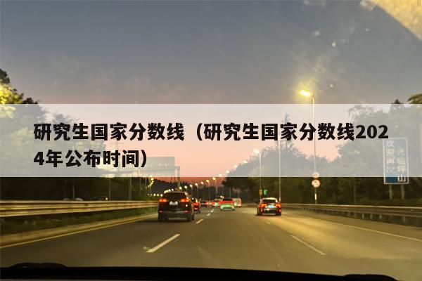 研究生国家分数线（研究生国家分数线2024年公布时间）