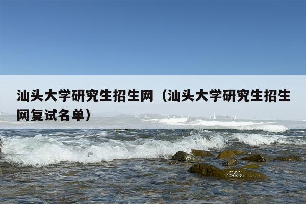 汕头大学研究生招生网（汕头大学研究生招生网复试名单）