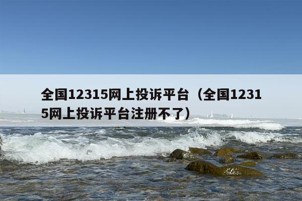 全国12315网上投诉平台（全国12315网上投诉平台注册不了）