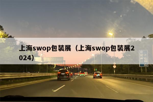 上海swop包装展（上海swop包装展2024）