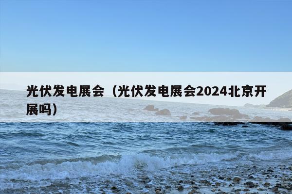 光伏发电展会（光伏发电展会2024北京开展吗）